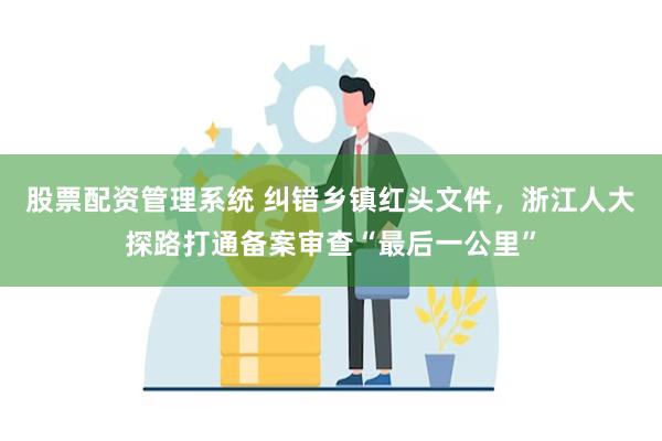 股票配资管理系统 纠错乡镇红头文件，浙江人大探路打通备案审查“最后一公里”