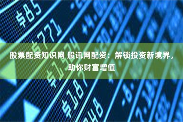 股票配资知识网 股讯网配资：解锁投资新境界，助你财富增值