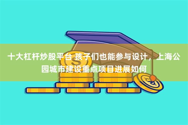 十大杠杆炒股平台 孩子们也能参与设计，上海公园城市建设重点项目进展如何