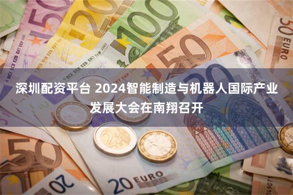 深圳配资平台 2024智能制造与机器人国际产业发展大会在南翔召开