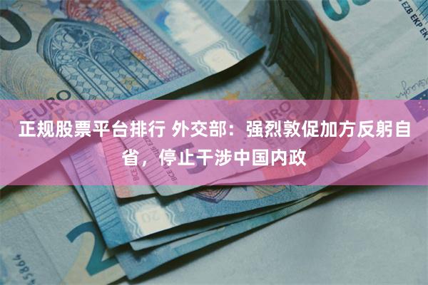 正规股票平台排行 外交部：强烈敦促加方反躬自省，停止干涉中国内政