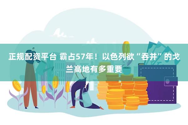 正规配资平台 霸占57年！以色列欲“吞并”的戈兰高地有多重要