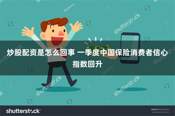 炒股配资是怎么回事 一季度中国保险消费者信心指数回升
