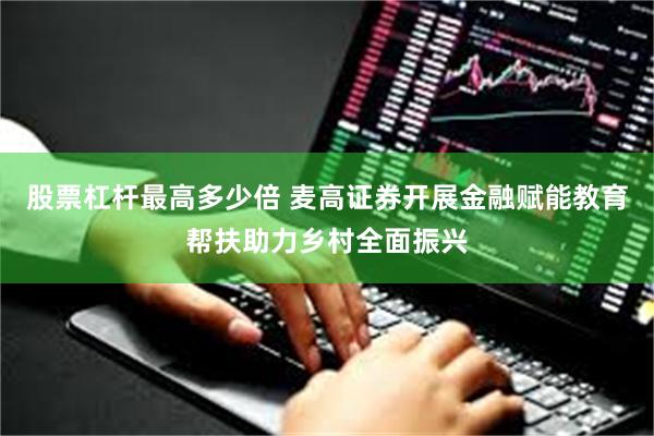 股票杠杆最高多少倍 麦高证券开展金融赋能教育帮扶助力乡村全面振兴