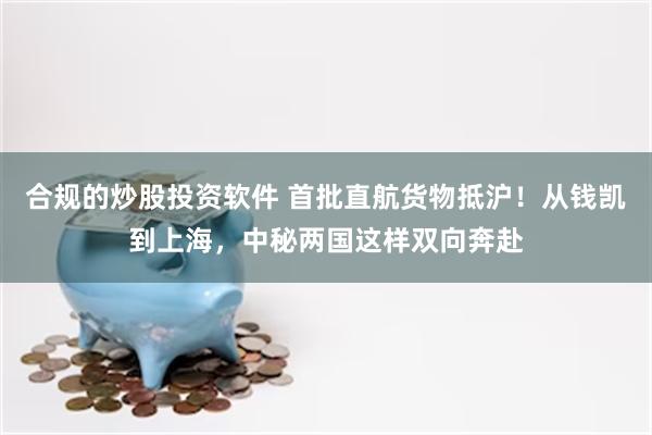 合规的炒股投资软件 首批直航货物抵沪！从钱凯到上海，中秘两国这样双向奔赴