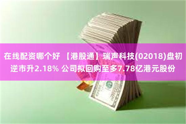 在线配资哪个好 【港股通】瑞声科技(02018)盘初逆市升2.18% 公司拟回购至多7.78亿港元股份