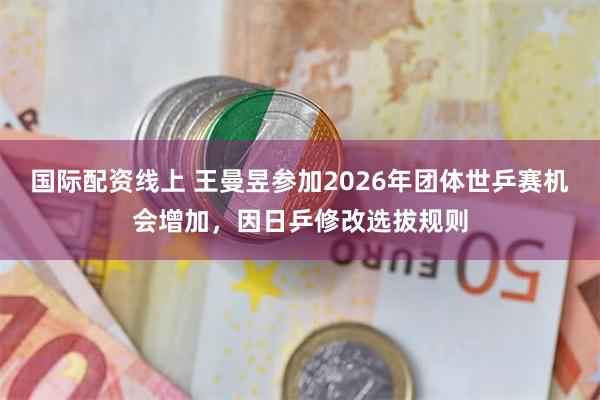 国际配资线上 王曼昱参加2026年团体世乒赛机会增加，因日乒修改选拔规则