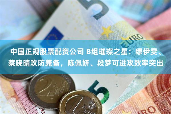 中国正规股票配资公司 B组璀璨之星：缪伊雯、蔡晓晴攻防兼备，陈佩妍、段梦可进攻效率突出