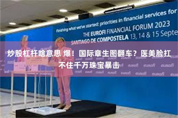 炒股杠杆啥意思 爆！国际章生图翻车？医美脸扛不住千万珠宝暴击