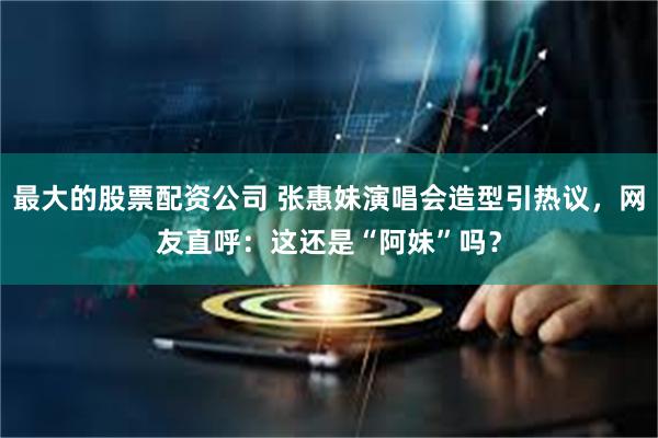 最大的股票配资公司 张惠妹演唱会造型引热议，网友直呼：这还是“阿妹”吗？