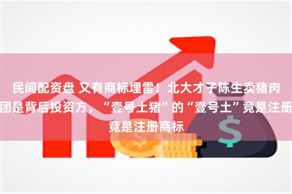 民间配资盘 又有商标埋雷！北大才子陈生卖猪肉，美团是背后投资方，“壹号土猪”的“壹号土”竟是注册商标