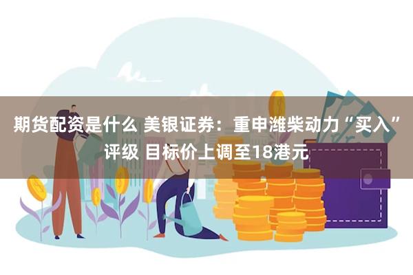 期货配资是什么 美银证券：重申潍柴动力“买入”评级 目标价上调至18港元