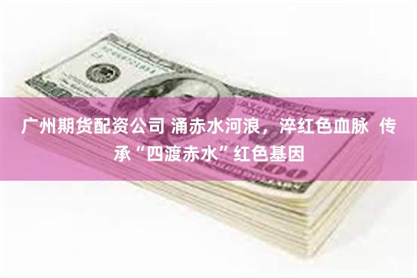 广州期货配资公司 涌赤水河浪，淬红色血脉  传承“四渡赤水”红色基因