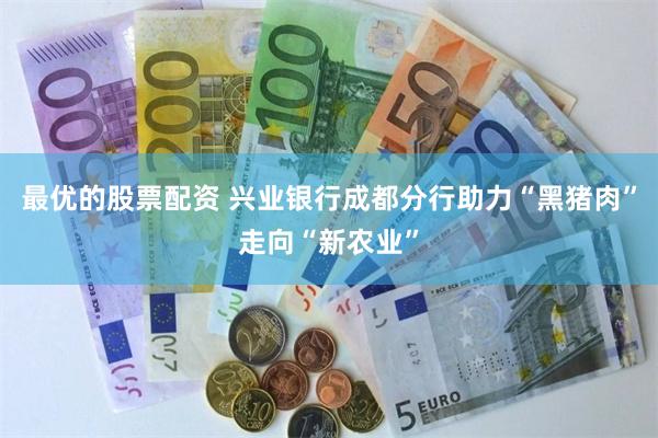最优的股票配资 兴业银行成都分行助力“黑猪肉”走向“新农业”
