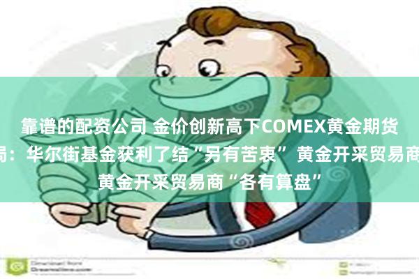 靠谱的配资公司 金价创新高下COMEX黄金期货持仓惊现变局：华尔街基金获利了结“另有苦衷” 黄金开采贸易商“各有算盘”