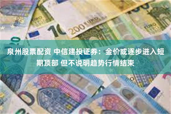 泉州股票配资 中信建投证券：金价或逐步进入短期顶部 但不说明趋势行情结束