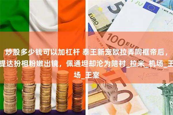 炒股多少钱可以加杠杆 泰王新宠欧拉弄同框帝后，苏提达扮相粉嫩出镜，佩通坦却沦为陪衬_拉米_机场_王室