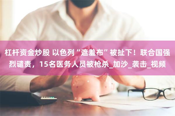 杠杆资金炒股 以色列“遮羞布”被扯下！联合国强烈谴责，15名医务人员被枪杀_加沙_袭击_视频