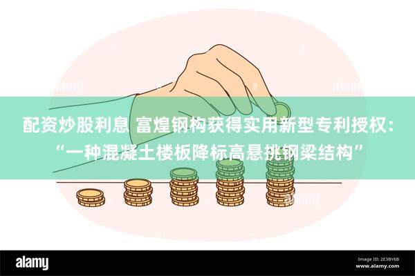 配资炒股利息 富煌钢构获得实用新型专利授权：“一种混凝土楼板降标高悬挑钢梁结构”