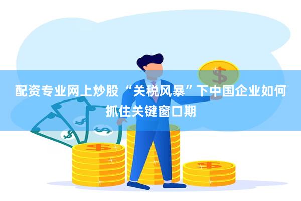 配资专业网上炒股 “关税风暴”下中国企业如何抓住关键窗口期