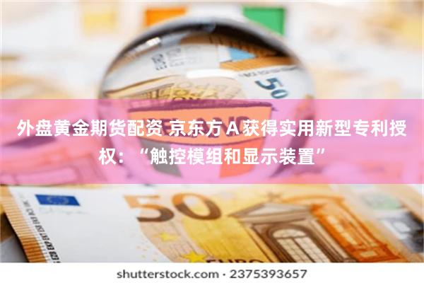 外盘黄金期货配资 京东方Ａ获得实用新型专利授权：“触控模组和显示装置”