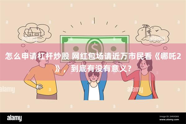 怎么申请杠杆炒股 网红包场请近万市民看《哪吒2》，到底有没有意义？