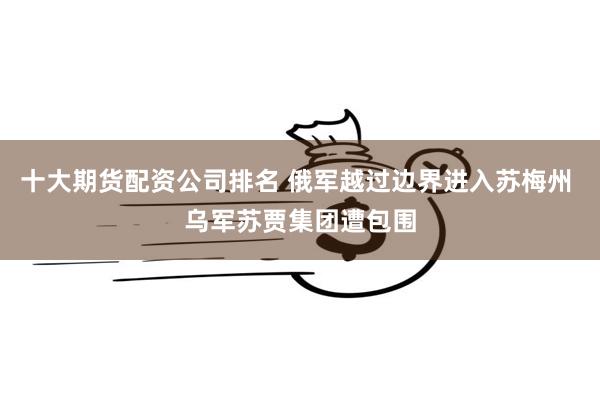 十大期货配资公司排名 俄军越过边界进入苏梅州 乌军苏贾集团遭包围