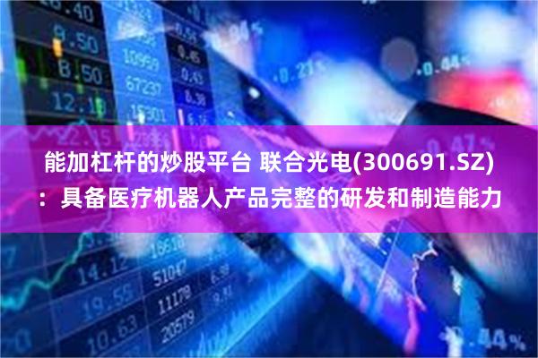 能加杠杆的炒股平台 联合光电(300691.SZ)：具备医疗机器人产品完整的研发和制造能力