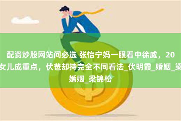 配资炒股网站问必选 张怡宁妈一眼看中徐威，20岁大女儿成重点，伏爸却持完全不同看法_伏明霞_婚姻_梁锦松