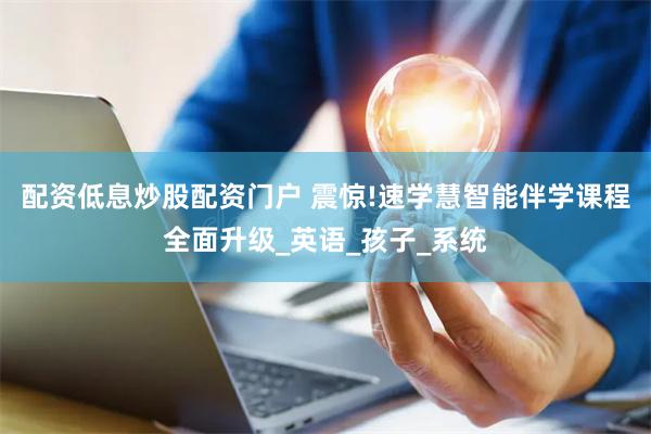 配资低息炒股配资门户 震惊!速学慧智能伴学课程全面升级_英语_孩子_系统