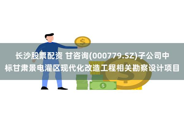 长沙股票配资 甘咨询(000779.SZ)子公司中标甘肃景电灌区现代化改造工程相关勘察设计项目