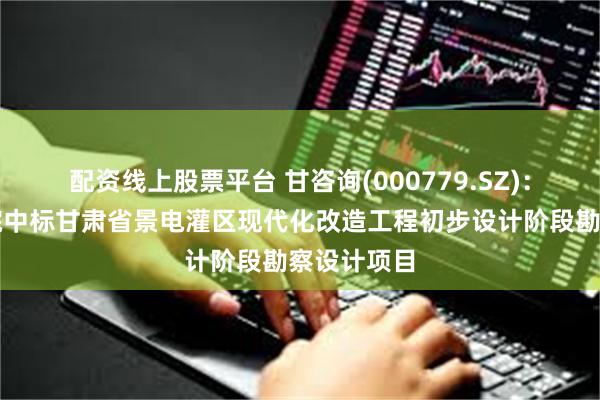 配资线上股票平台 甘咨询(000779.SZ)：水电设计院中标甘肃省景电灌区现代化改造工程初步设计阶段勘察设计项目