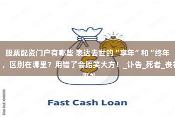 股票配资门户有哪些 表达去世的“享年”和“终年”，区别在哪里？用错了会贻笑大方！_讣告_死者_丧礼
