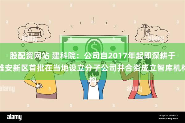 股配资网站 建科院：公司自2017年起即深耕于雄安新区首批在当地设立分子公司并合资成立智库机构