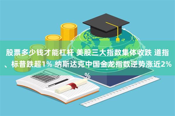 股票多少钱才能杠杆 美股三大指数集体收跌 道指、标普跌超1% 纳斯达克中国金龙指数逆势涨近2%
