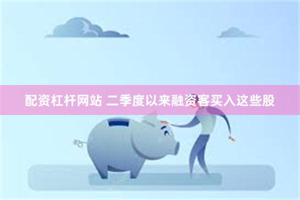 配资杠杆网站 二季度以来融资客买入这些股