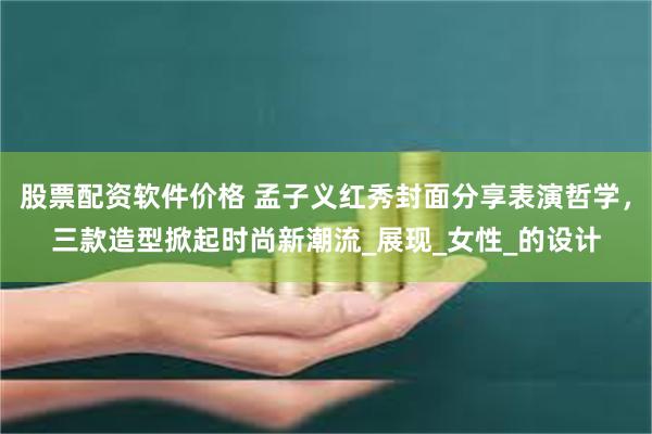 股票配资软件价格 孟子义红秀封面分享表演哲学，三款造型掀起时尚新潮流_展现_女性_的设计