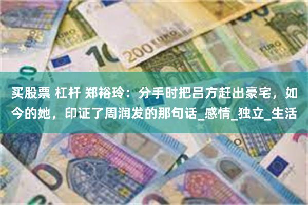 买股票 杠杆 郑裕玲：分手时把吕方赶出豪宅，如今的她，印证了周润发的那句话_感情_独立_生活