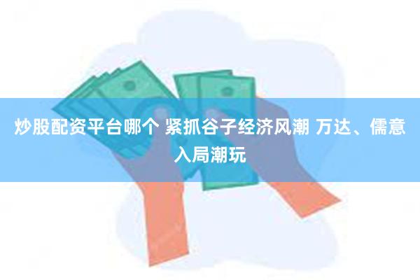 炒股配资平台哪个 紧抓谷子经济风潮 万达、儒意入局潮玩