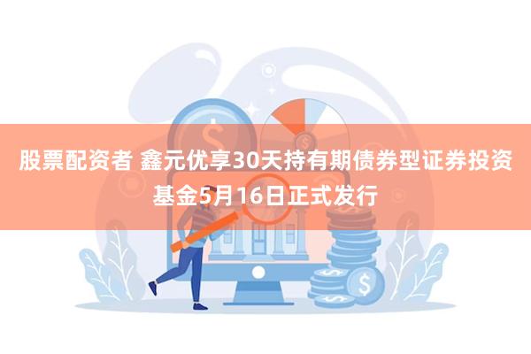 股票配资者 鑫元优享30天持有期债券型证券投资基金5月16日正式发行