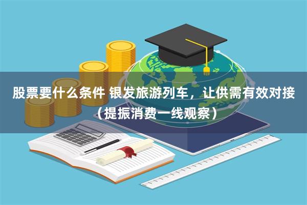 股票要什么条件 银发旅游列车，让供需有效对接（提振消费一线观察）