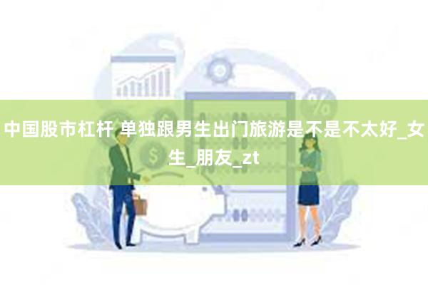 中国股市杠杆 单独跟男生出门旅游是不是不太好_女生_朋友_zt