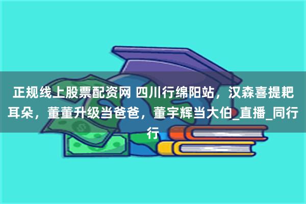 正规线上股票配资网 四川行绵阳站，汉森喜提耙耳朵，董董升级当爸爸，董宇辉当大伯_直播_同行