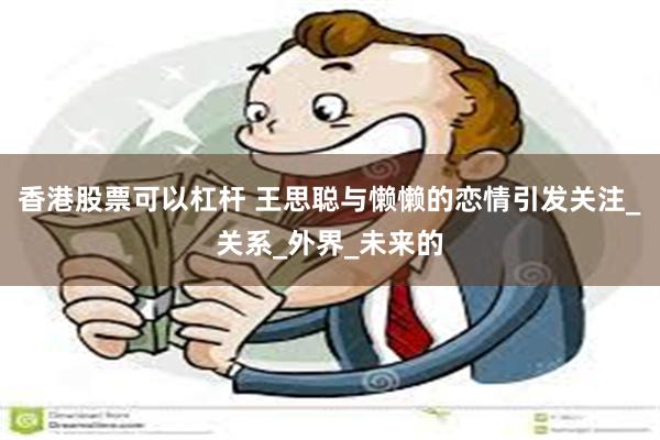 香港股票可以杠杆 王思聪与懒懒的恋情引发关注_关系_外界_未来的