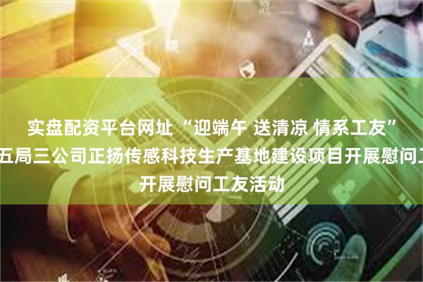 实盘配资平台网址 “迎端午 送清凉 情系工友”——中建五局三公司正扬传感科技生产基地建设项目开展慰问工友活动