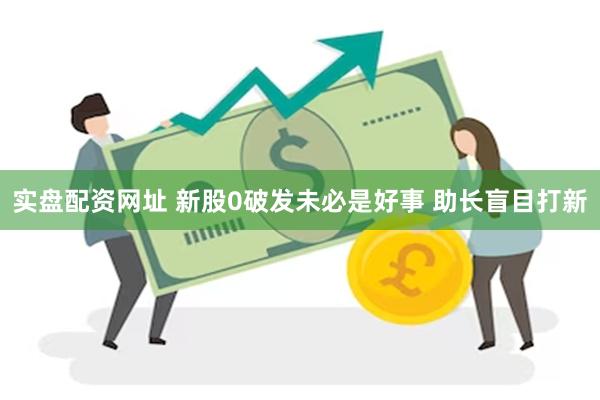 实盘配资网址 新股0破发未必是好事 助长盲目打新