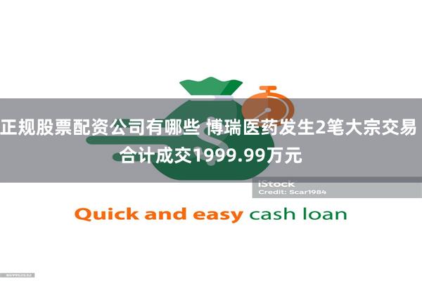 正规股票配资公司有哪些 博瑞医药发生2笔大宗交易 合计成交1999.99万元