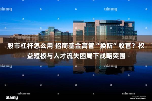 股市杠杆怎么用 招商基金高管“换防”收官？权益短板与人才流失困局下战略突围