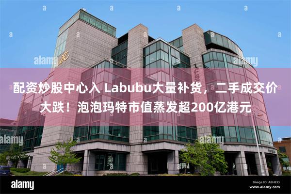 配资炒股中心入 Labubu大量补货，二手成交价大跌！泡泡玛特市值蒸发超200亿港元