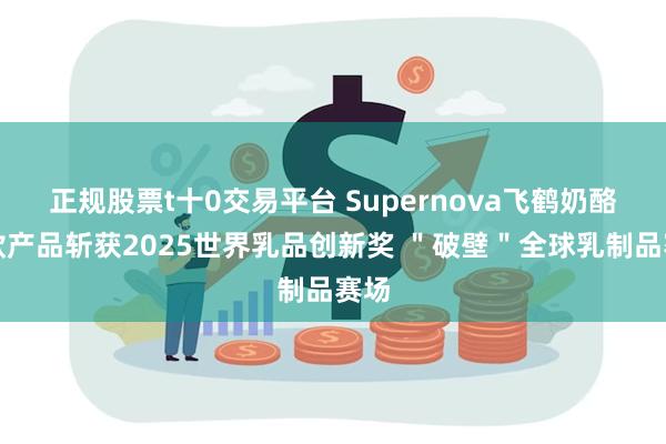 正规股票t十0交易平台 Supernova飞鹤奶酪多款产品斩获2025世界乳品创新奖 ＂破壁＂全球乳制品赛场